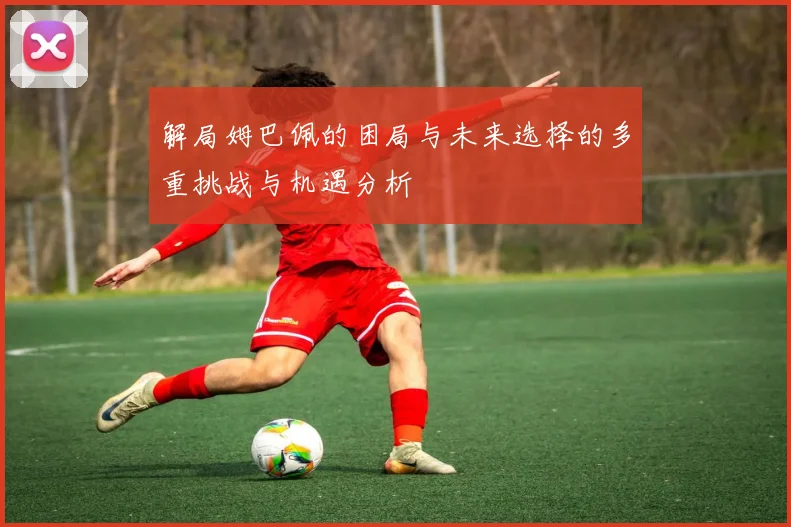 解局姆巴佩的困局与未来选择的多重挑战与机遇分析