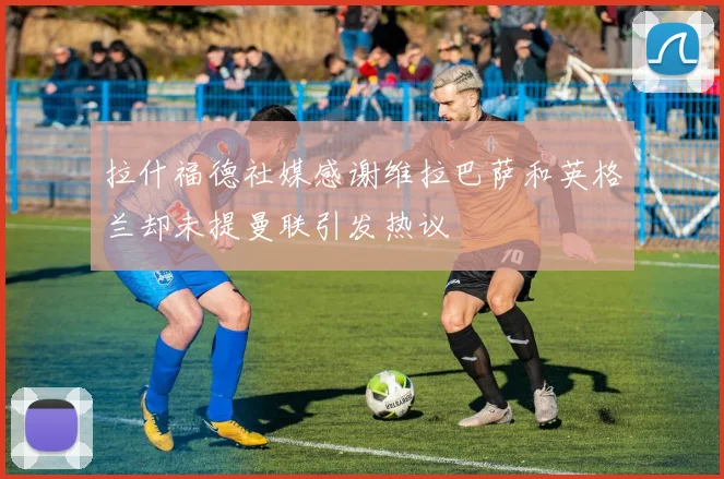 拉什福德社媒感谢维拉巴萨和英格兰却未提曼联引发热议