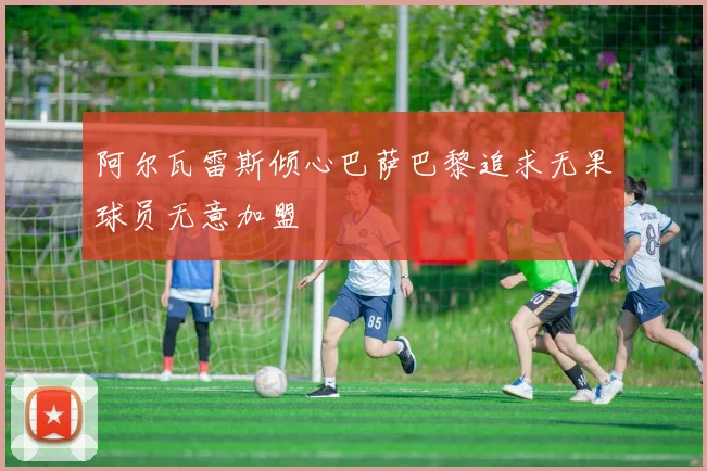 阿尔瓦雷斯倾心巴萨巴黎追求无果球员无意加盟