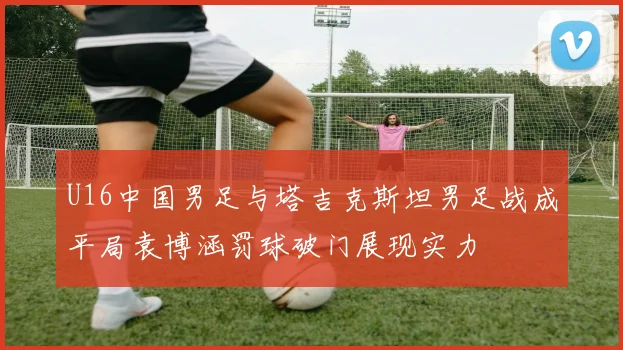 U16中国男足与塔吉克斯坦男足战成平局袁博涵罚球破门展现实力