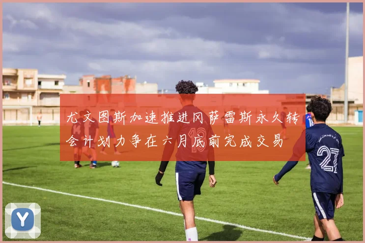 尤文图斯加速推进冈萨雷斯永久转会计划力争在六月底前完成交易