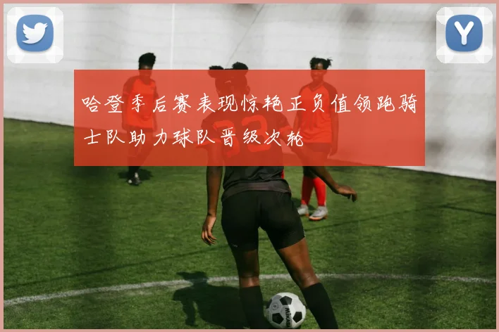 哈登季后赛表现惊艳正负值领跑骑士队助力球队晋级次轮